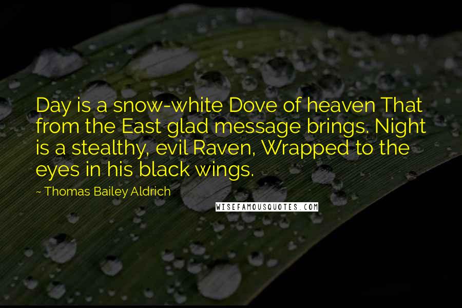 Thomas Bailey Aldrich Quotes: Day is a snow-white Dove of heaven That from the East glad message brings. Night is a stealthy, evil Raven, Wrapped to the eyes in his black wings.