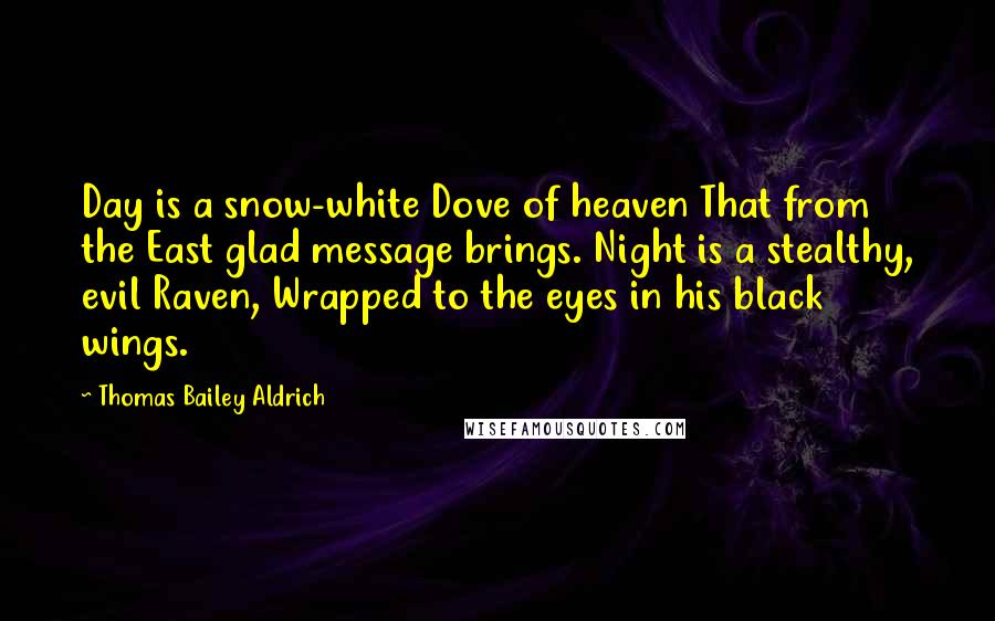 Thomas Bailey Aldrich Quotes: Day is a snow-white Dove of heaven That from the East glad message brings. Night is a stealthy, evil Raven, Wrapped to the eyes in his black wings.