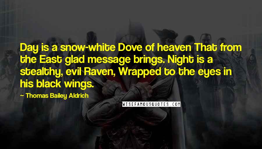 Thomas Bailey Aldrich Quotes: Day is a snow-white Dove of heaven That from the East glad message brings. Night is a stealthy, evil Raven, Wrapped to the eyes in his black wings.