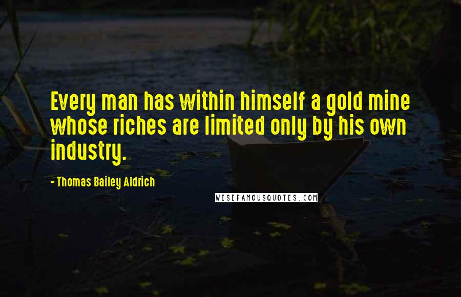 Thomas Bailey Aldrich Quotes: Every man has within himself a gold mine whose riches are limited only by his own industry.