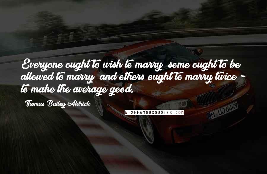 Thomas Bailey Aldrich Quotes: Everyone ought to wish to marry; some ought to be allowed to marry; and others ought to marry twice - to make the average good.