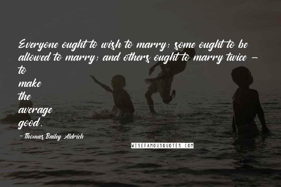 Thomas Bailey Aldrich Quotes: Everyone ought to wish to marry; some ought to be allowed to marry; and others ought to marry twice - to make the average good.