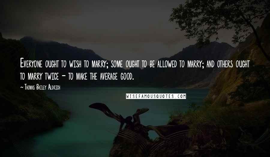 Thomas Bailey Aldrich Quotes: Everyone ought to wish to marry; some ought to be allowed to marry; and others ought to marry twice - to make the average good.