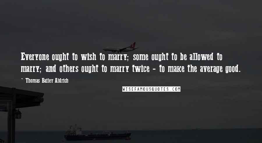 Thomas Bailey Aldrich Quotes: Everyone ought to wish to marry; some ought to be allowed to marry; and others ought to marry twice - to make the average good.