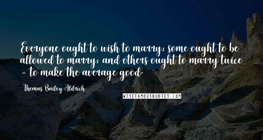 Thomas Bailey Aldrich Quotes: Everyone ought to wish to marry; some ought to be allowed to marry; and others ought to marry twice - to make the average good.