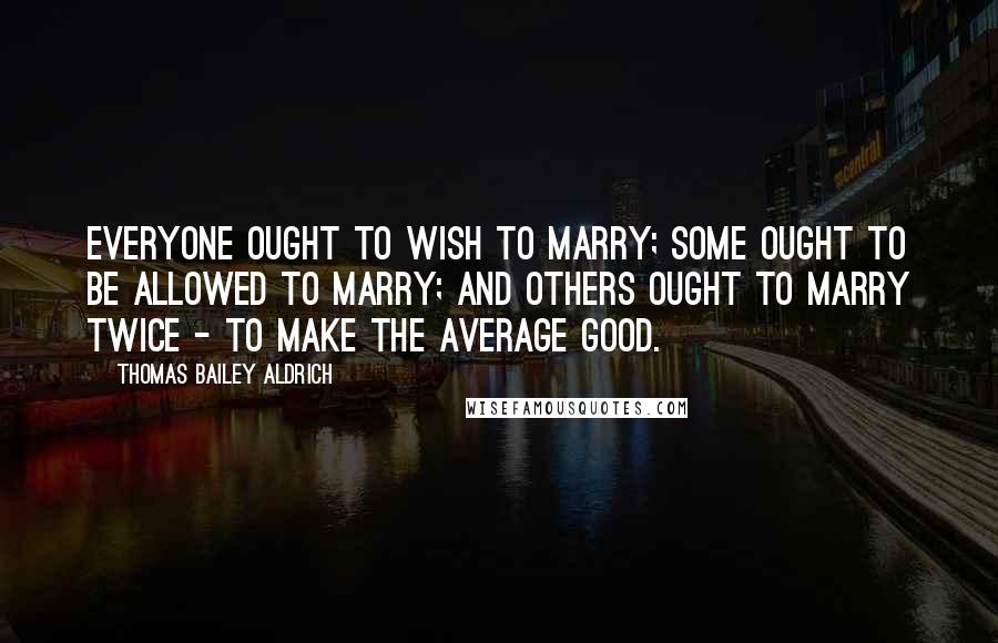 Thomas Bailey Aldrich Quotes: Everyone ought to wish to marry; some ought to be allowed to marry; and others ought to marry twice - to make the average good.