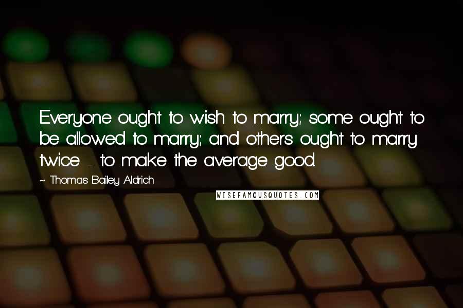 Thomas Bailey Aldrich Quotes: Everyone ought to wish to marry; some ought to be allowed to marry; and others ought to marry twice - to make the average good.