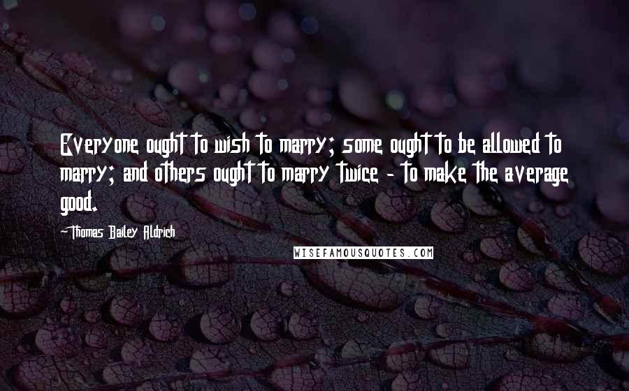 Thomas Bailey Aldrich Quotes: Everyone ought to wish to marry; some ought to be allowed to marry; and others ought to marry twice - to make the average good.