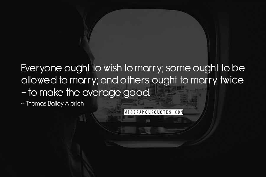 Thomas Bailey Aldrich Quotes: Everyone ought to wish to marry; some ought to be allowed to marry; and others ought to marry twice - to make the average good.