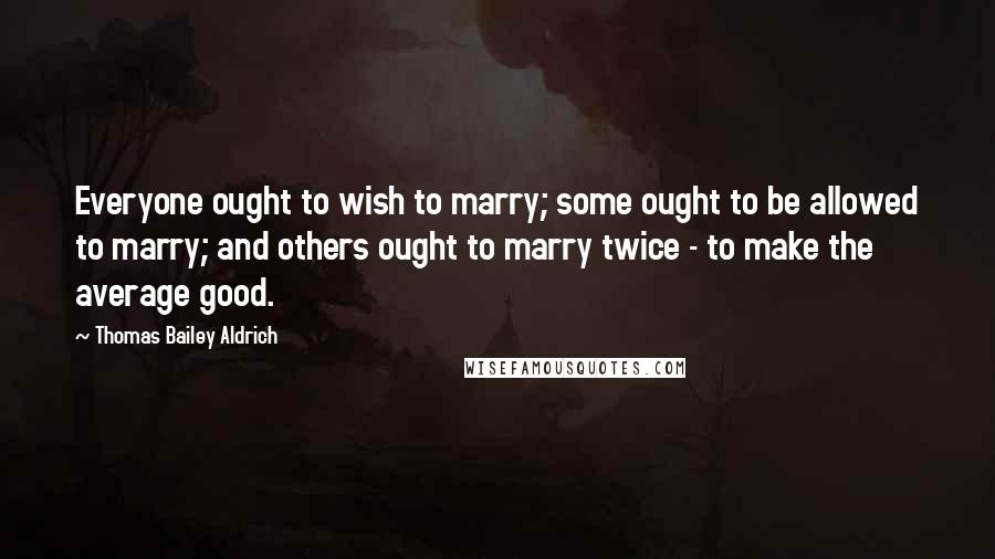 Thomas Bailey Aldrich Quotes: Everyone ought to wish to marry; some ought to be allowed to marry; and others ought to marry twice - to make the average good.