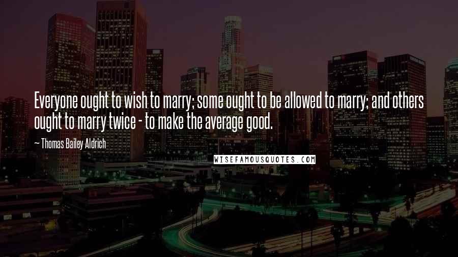 Thomas Bailey Aldrich Quotes: Everyone ought to wish to marry; some ought to be allowed to marry; and others ought to marry twice - to make the average good.