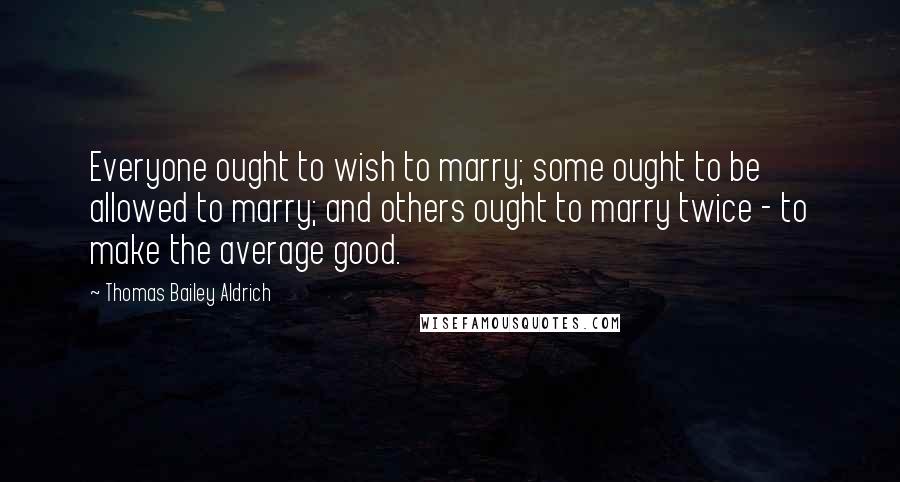 Thomas Bailey Aldrich Quotes: Everyone ought to wish to marry; some ought to be allowed to marry; and others ought to marry twice - to make the average good.