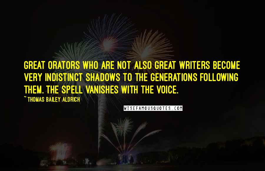 Thomas Bailey Aldrich Quotes: Great orators who are not also great writers become very indistinct shadows to the generations following them. The spell vanishes with the voice.