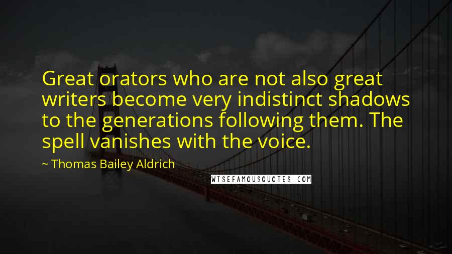 Thomas Bailey Aldrich Quotes: Great orators who are not also great writers become very indistinct shadows to the generations following them. The spell vanishes with the voice.