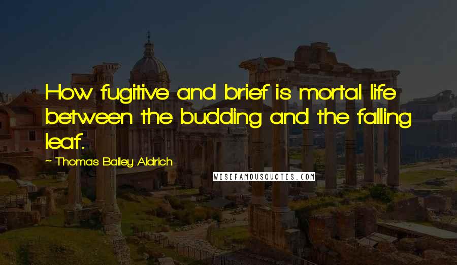 Thomas Bailey Aldrich Quotes: How fugitive and brief is mortal life between the budding and the falling leaf.