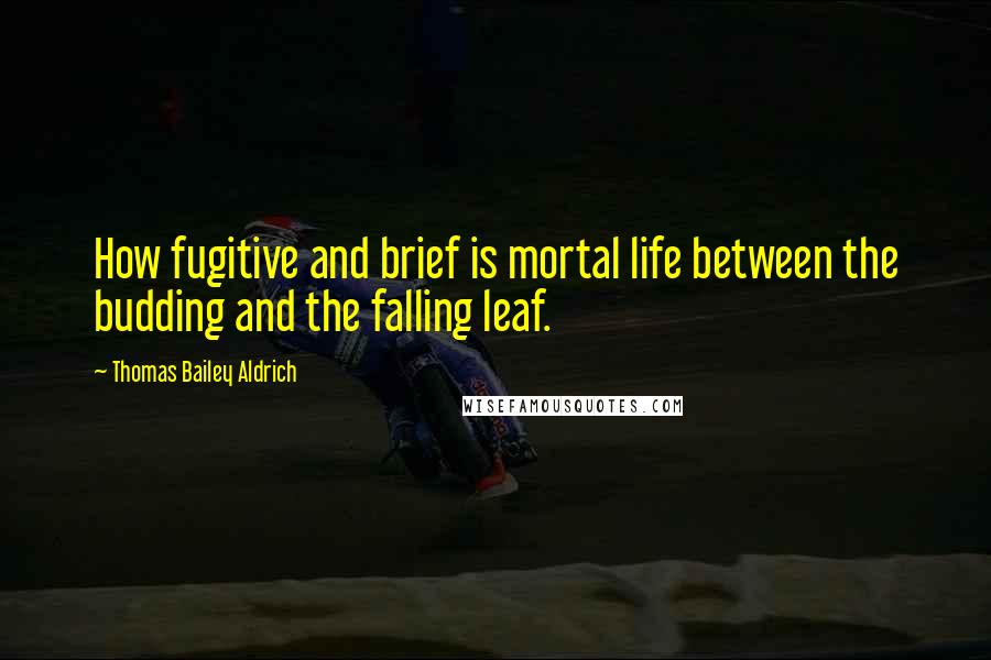 Thomas Bailey Aldrich Quotes: How fugitive and brief is mortal life between the budding and the falling leaf.
