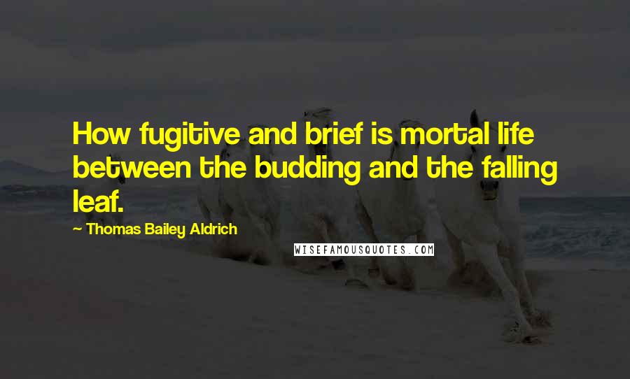 Thomas Bailey Aldrich Quotes: How fugitive and brief is mortal life between the budding and the falling leaf.