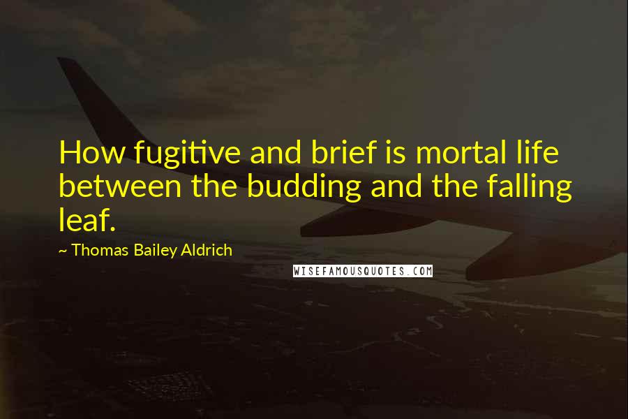 Thomas Bailey Aldrich Quotes: How fugitive and brief is mortal life between the budding and the falling leaf.