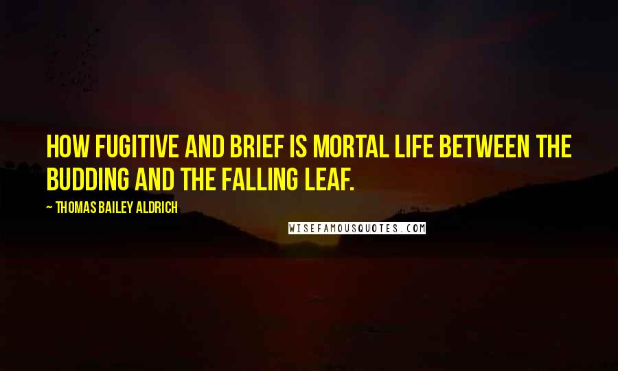 Thomas Bailey Aldrich Quotes: How fugitive and brief is mortal life between the budding and the falling leaf.