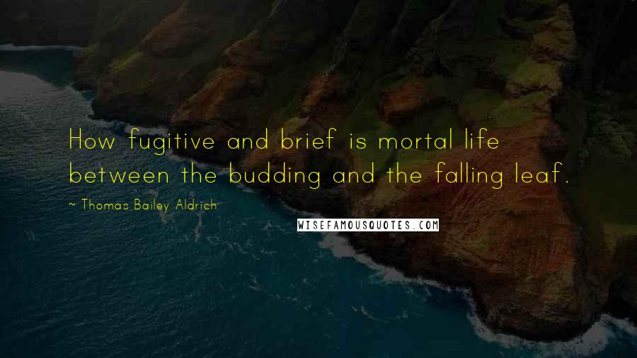 Thomas Bailey Aldrich Quotes: How fugitive and brief is mortal life between the budding and the falling leaf.