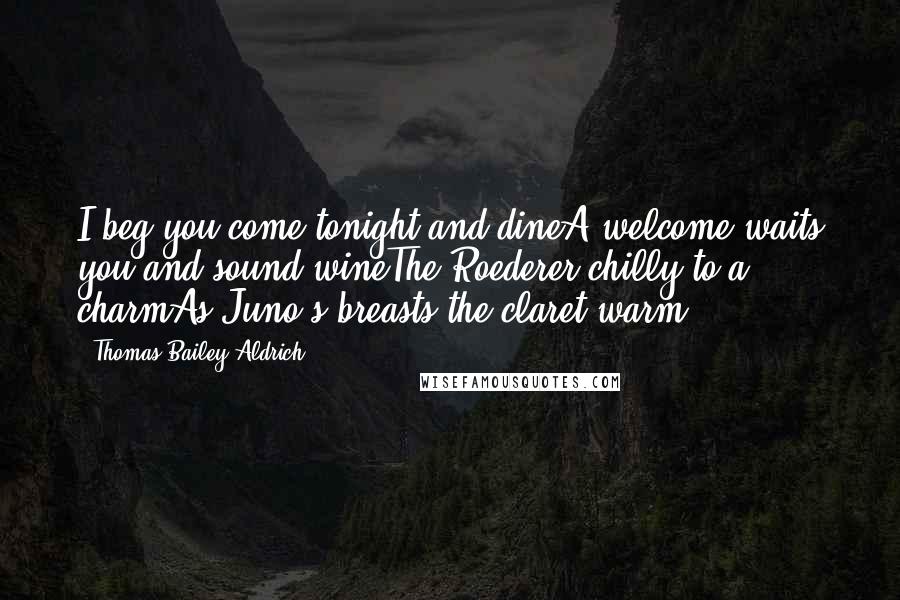 Thomas Bailey Aldrich Quotes: I beg you come tonight and dineA welcome waits you and sound wineThe Roederer chilly to a charmAs Juno's breasts the claret warm ...