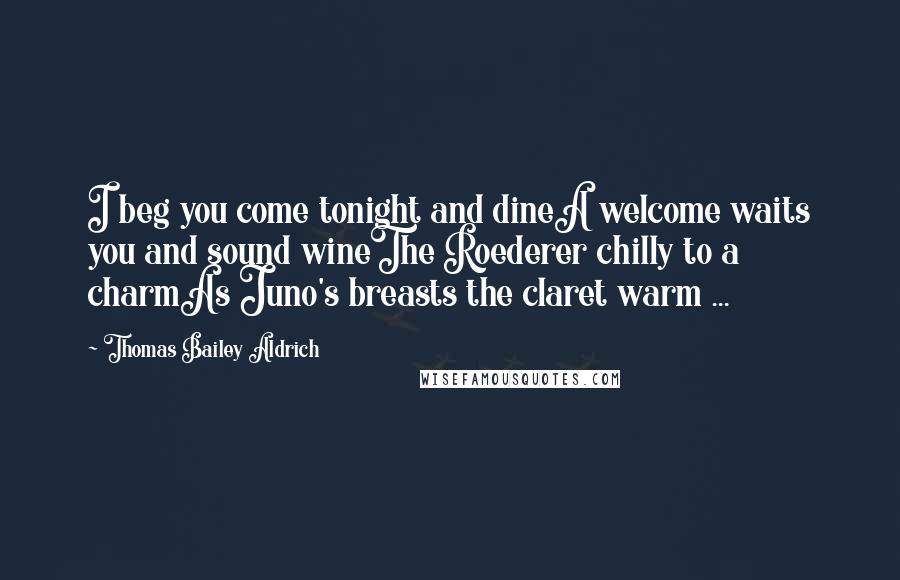 Thomas Bailey Aldrich Quotes: I beg you come tonight and dineA welcome waits you and sound wineThe Roederer chilly to a charmAs Juno's breasts the claret warm ...