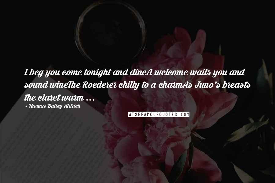 Thomas Bailey Aldrich Quotes: I beg you come tonight and dineA welcome waits you and sound wineThe Roederer chilly to a charmAs Juno's breasts the claret warm ...