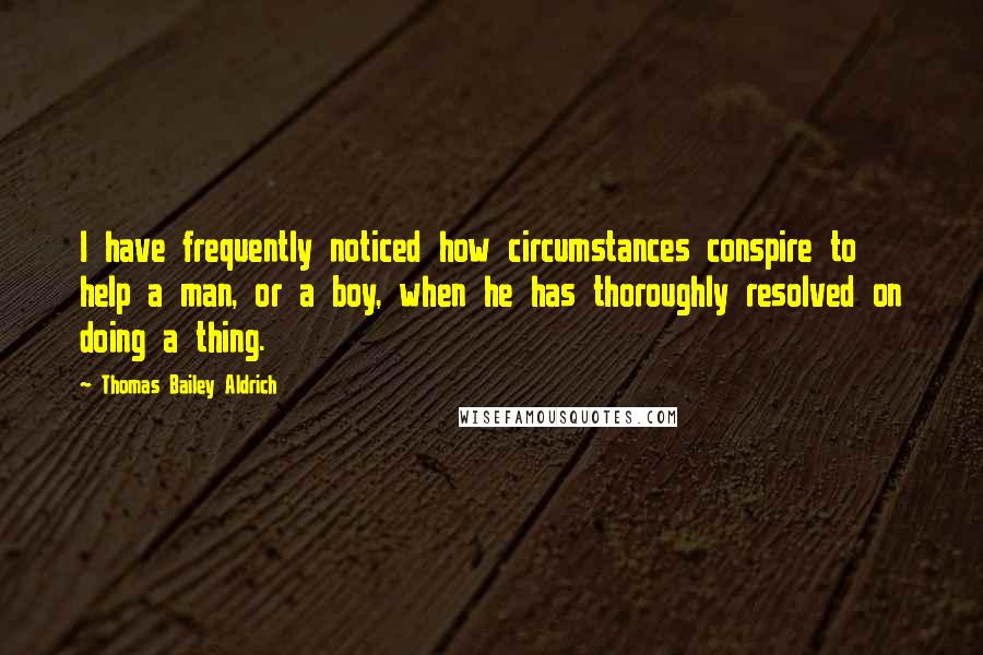 Thomas Bailey Aldrich Quotes: I have frequently noticed how circumstances conspire to help a man, or a boy, when he has thoroughly resolved on doing a thing.