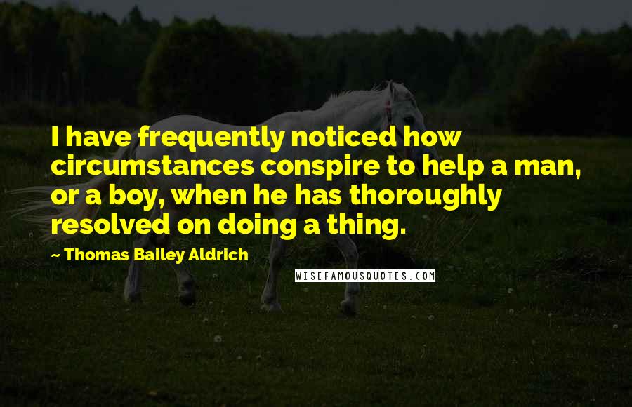 Thomas Bailey Aldrich Quotes: I have frequently noticed how circumstances conspire to help a man, or a boy, when he has thoroughly resolved on doing a thing.