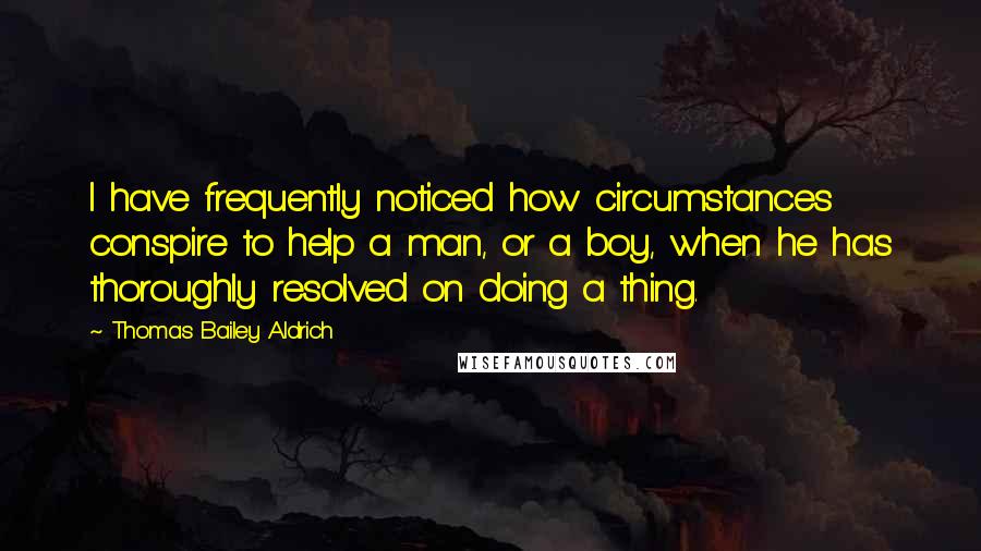 Thomas Bailey Aldrich Quotes: I have frequently noticed how circumstances conspire to help a man, or a boy, when he has thoroughly resolved on doing a thing.