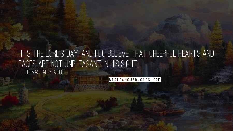 Thomas Bailey Aldrich Quotes: It is the Lord's Day, and I do believe that cheerful hearts and faces are not unpleasant in His sight.