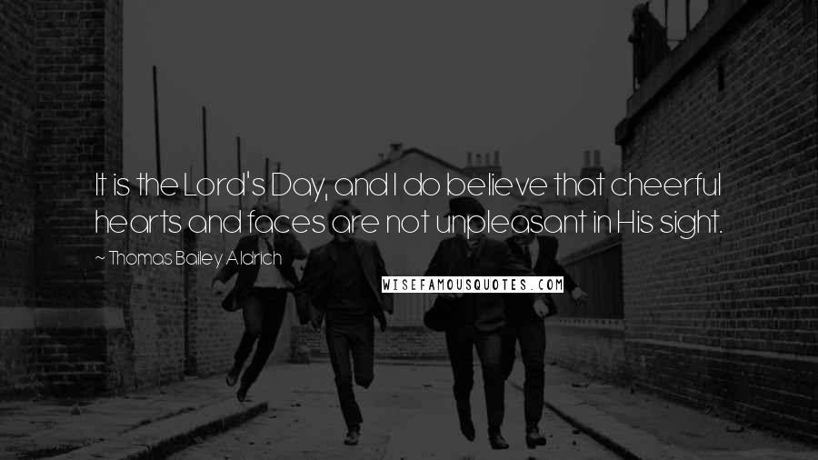 Thomas Bailey Aldrich Quotes: It is the Lord's Day, and I do believe that cheerful hearts and faces are not unpleasant in His sight.