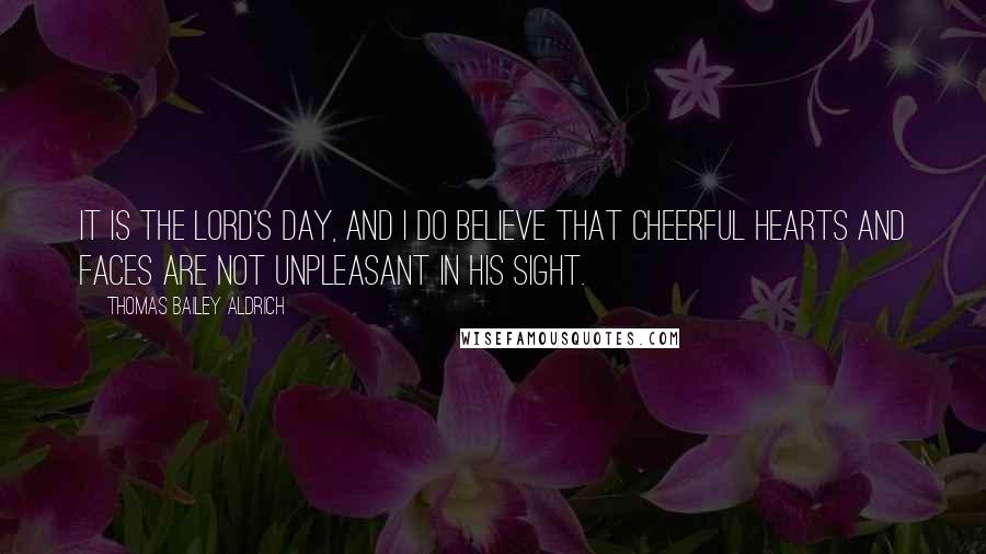 Thomas Bailey Aldrich Quotes: It is the Lord's Day, and I do believe that cheerful hearts and faces are not unpleasant in His sight.