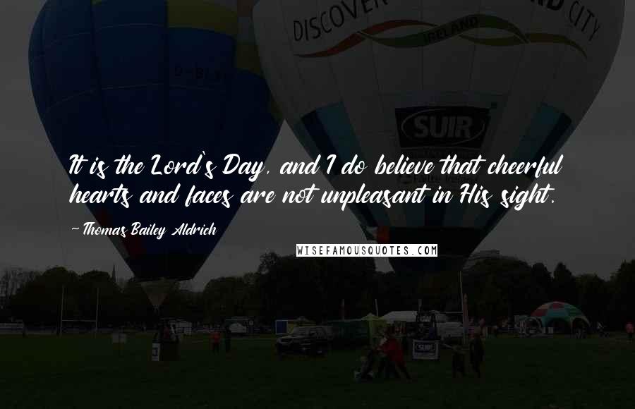 Thomas Bailey Aldrich Quotes: It is the Lord's Day, and I do believe that cheerful hearts and faces are not unpleasant in His sight.