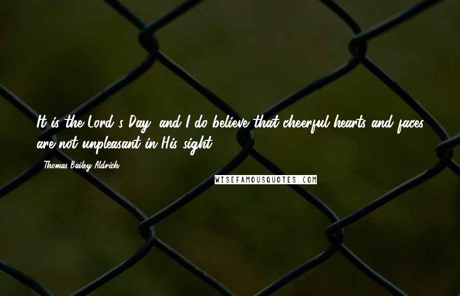 Thomas Bailey Aldrich Quotes: It is the Lord's Day, and I do believe that cheerful hearts and faces are not unpleasant in His sight.