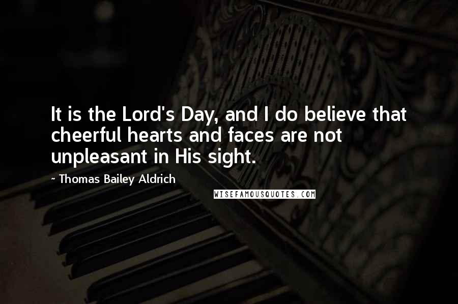 Thomas Bailey Aldrich Quotes: It is the Lord's Day, and I do believe that cheerful hearts and faces are not unpleasant in His sight.