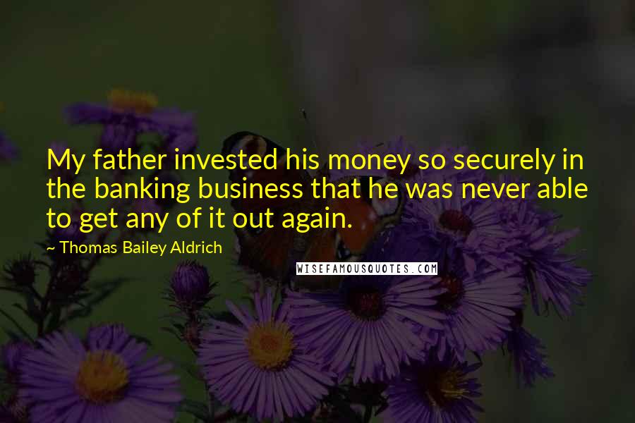 Thomas Bailey Aldrich Quotes: My father invested his money so securely in the banking business that he was never able to get any of it out again.