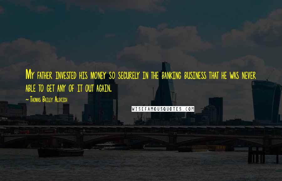 Thomas Bailey Aldrich Quotes: My father invested his money so securely in the banking business that he was never able to get any of it out again.