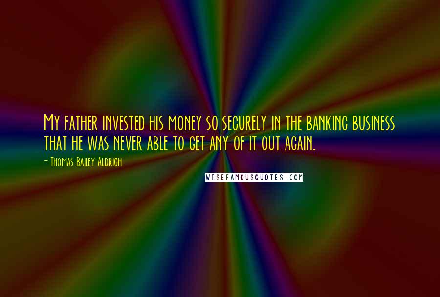 Thomas Bailey Aldrich Quotes: My father invested his money so securely in the banking business that he was never able to get any of it out again.