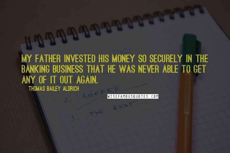 Thomas Bailey Aldrich Quotes: My father invested his money so securely in the banking business that he was never able to get any of it out again.