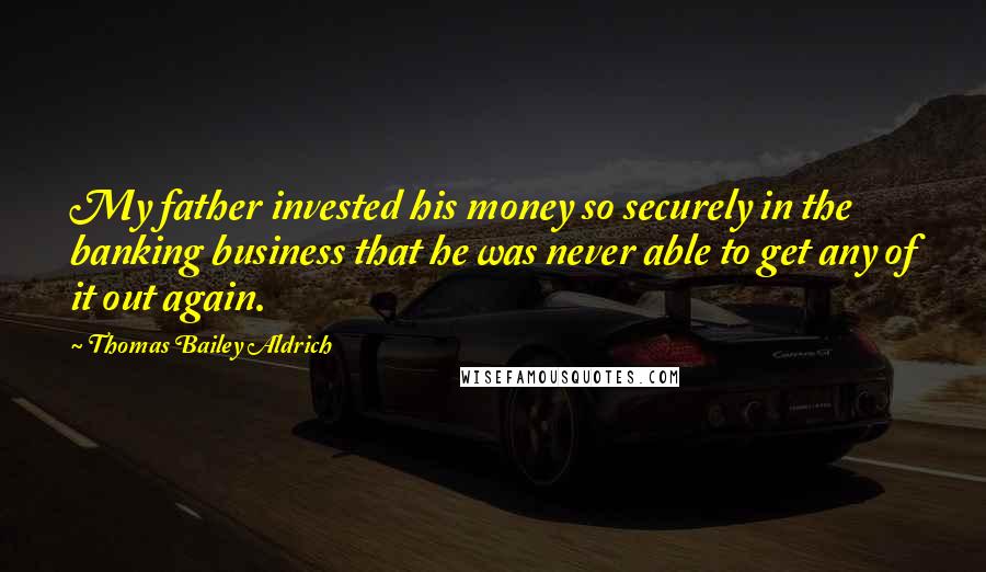 Thomas Bailey Aldrich Quotes: My father invested his money so securely in the banking business that he was never able to get any of it out again.