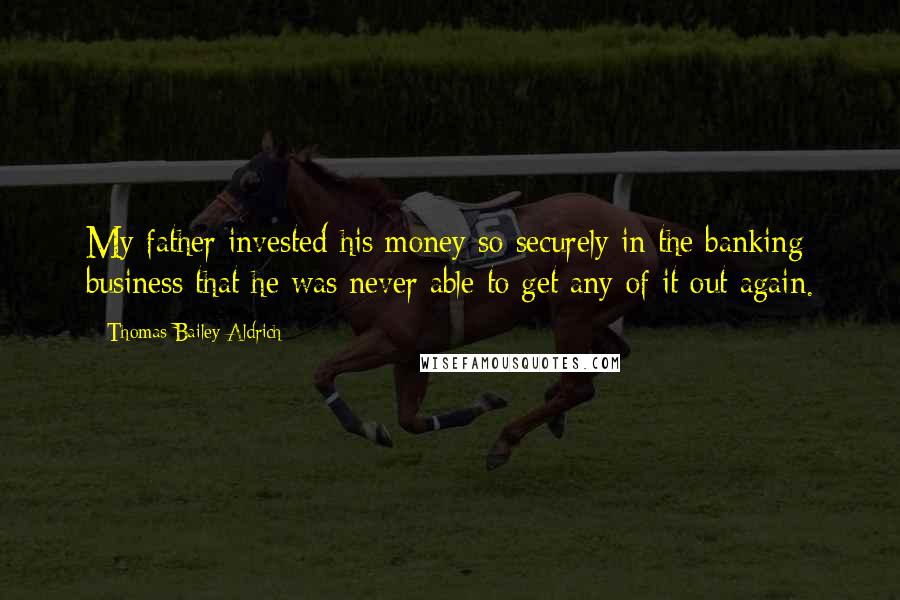 Thomas Bailey Aldrich Quotes: My father invested his money so securely in the banking business that he was never able to get any of it out again.