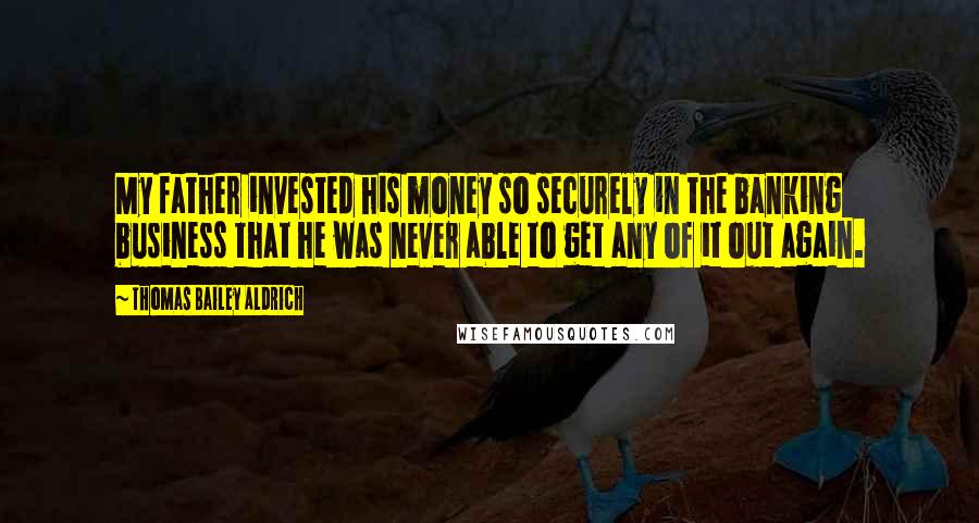 Thomas Bailey Aldrich Quotes: My father invested his money so securely in the banking business that he was never able to get any of it out again.