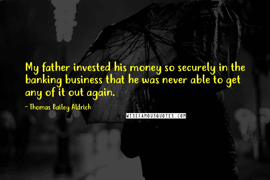 Thomas Bailey Aldrich Quotes: My father invested his money so securely in the banking business that he was never able to get any of it out again.