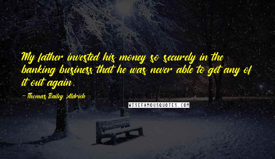 Thomas Bailey Aldrich Quotes: My father invested his money so securely in the banking business that he was never able to get any of it out again.