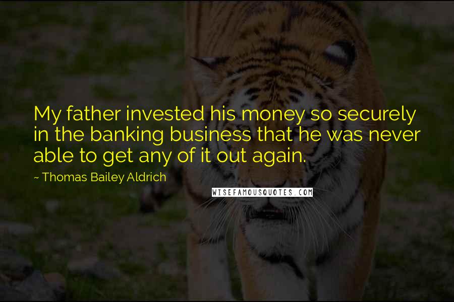 Thomas Bailey Aldrich Quotes: My father invested his money so securely in the banking business that he was never able to get any of it out again.