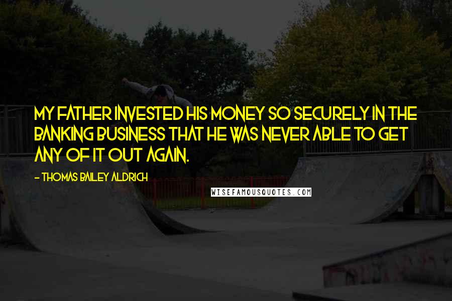 Thomas Bailey Aldrich Quotes: My father invested his money so securely in the banking business that he was never able to get any of it out again.