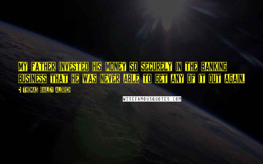 Thomas Bailey Aldrich Quotes: My father invested his money so securely in the banking business that he was never able to get any of it out again.