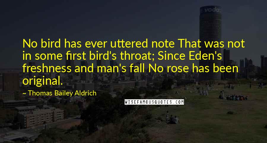 Thomas Bailey Aldrich Quotes: No bird has ever uttered note That was not in some first bird's throat; Since Eden's freshness and man's fall No rose has been original.