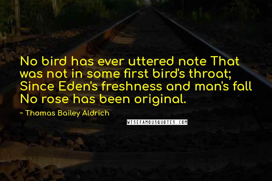 Thomas Bailey Aldrich Quotes: No bird has ever uttered note That was not in some first bird's throat; Since Eden's freshness and man's fall No rose has been original.